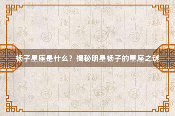 杨子星座是什么？揭秘明星杨子的星座之谜