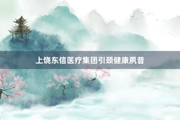 上饶东信医疗集团引颈健康夙昔
